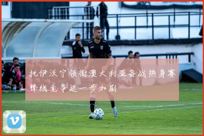 托伊沃宁领衔澳大利亚备战热身赛锋线竞争进一步加剧