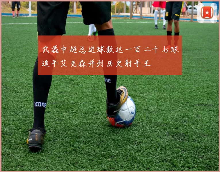 武磊中超总进球数达一百二十七球追平艾克森并列历史射手王