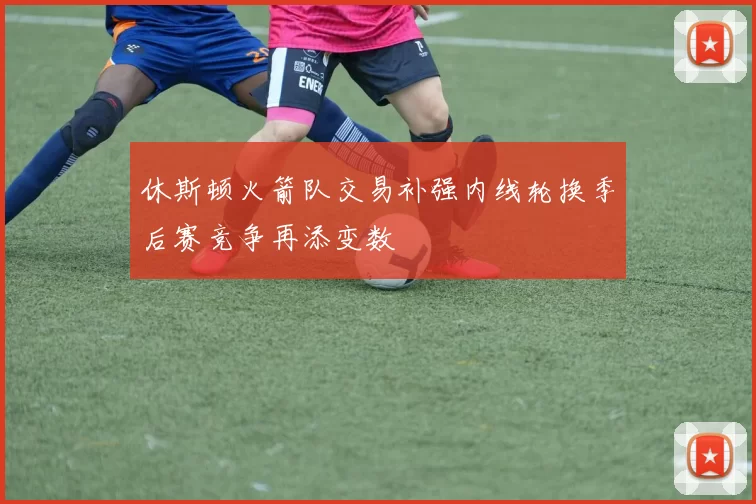 休斯顿火箭队交易补强内线轮换季后赛竞争再添变数