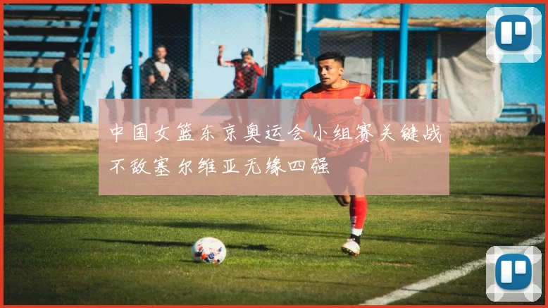 中国女篮东京奥运会小组赛关键战不敌塞尔维亚无缘四强