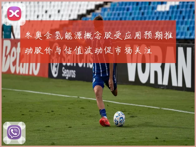 冬奥会氢能源概念股受应用预期推动股价与估值波动促市场关注