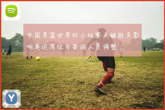 中国男篮世界杯小组赛关键胜负影响奥运席位与备战人员调整