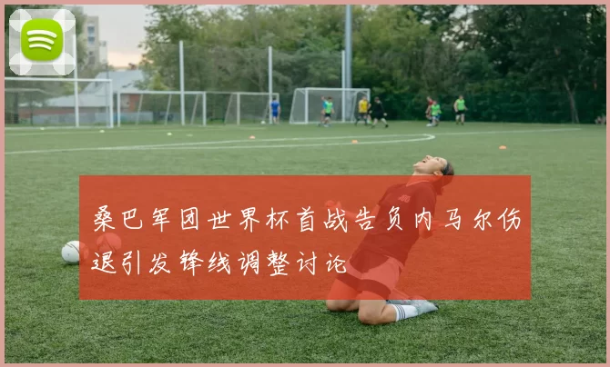桑巴军团世界杯首战告负内马尔伤退引发锋线调整讨论