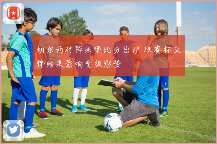 切尔西对阵米堡比分出炉 联赛杯交锋结果影响晋级形势