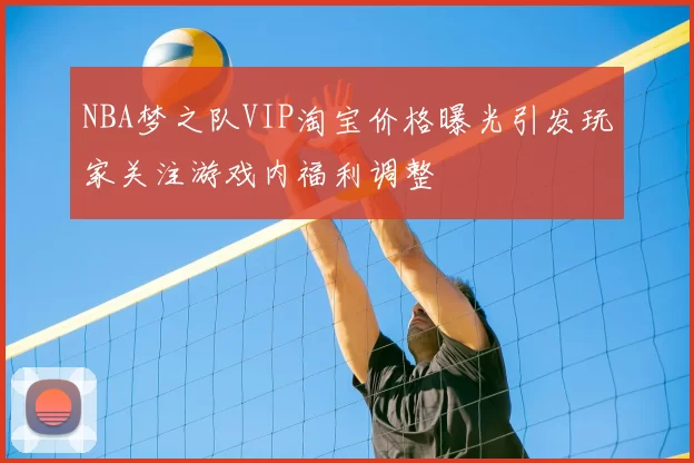 NBA梦之队VIP淘宝价格曝光引发玩家关注游戏内福利调整