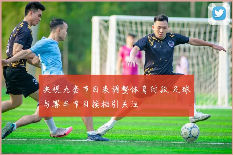 央视九套节目表调整体育时段 足球与赛车节目接档引关注