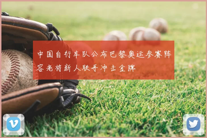 中国自行车队公布巴黎奥运参赛阵容老将新人联手冲击金牌