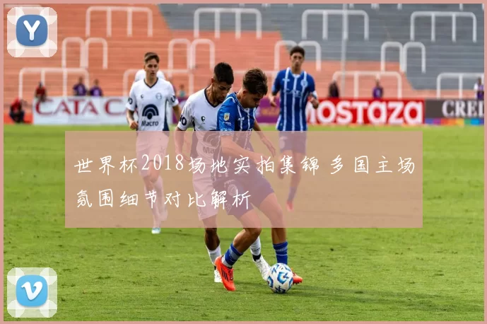 世界杯2018场地实拍集锦 多国主场氛围细节对比解析