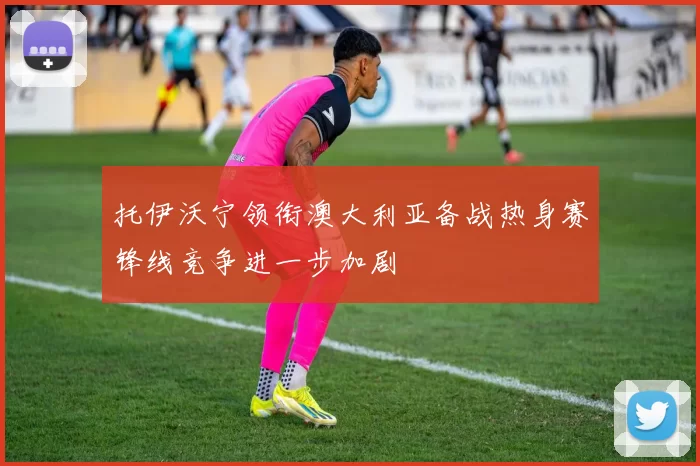 托伊沃宁领衔澳大利亚备战热身赛锋线竞争进一步加剧