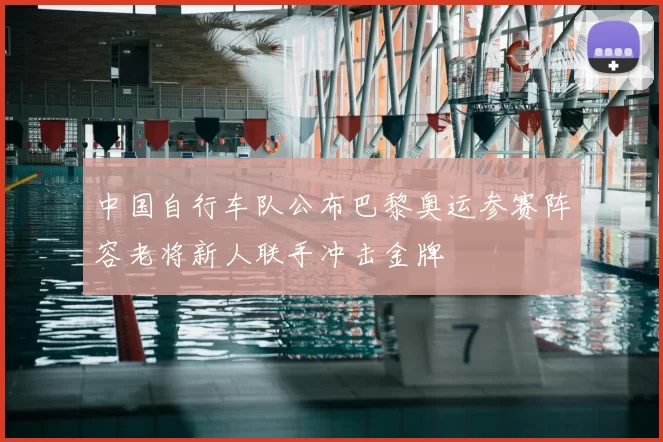 中国自行车队公布巴黎奥运参赛阵容老将新人联手冲击金牌