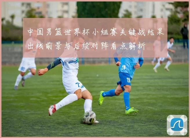 中国男篮世界杯小组赛关键战结果出线前景与后续对阵看点解析