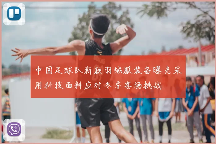 中国足球队新款羽绒服装备曝光采用科技面料应对冬季客场挑战