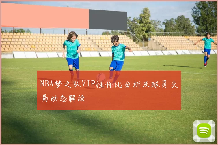 NBA梦之队VIP性价比分析及球员交易动态解读