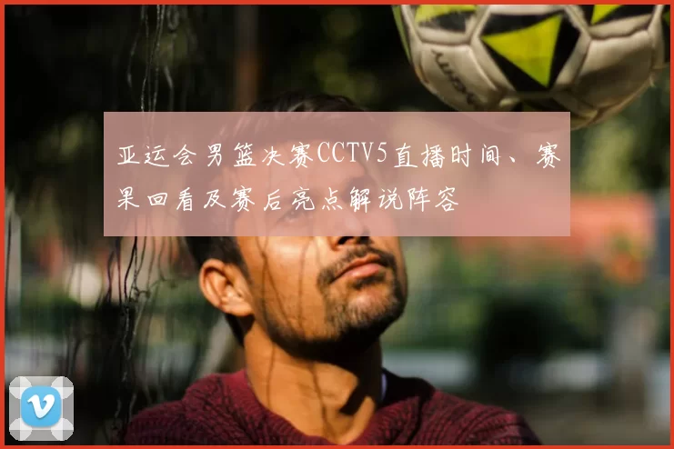 亚运会男篮决赛CCTV5直播时间、赛果回看及赛后亮点解说阵容