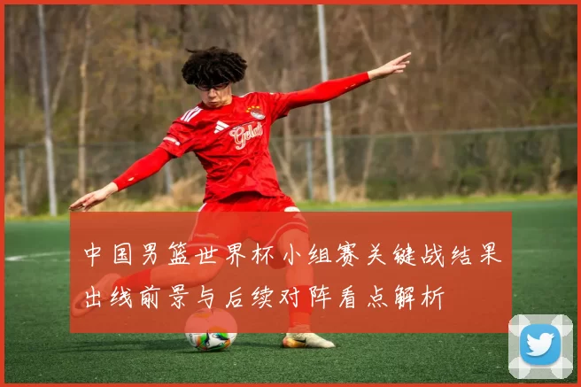 中国男篮世界杯小组赛关键战结果出线前景与后续对阵看点解析