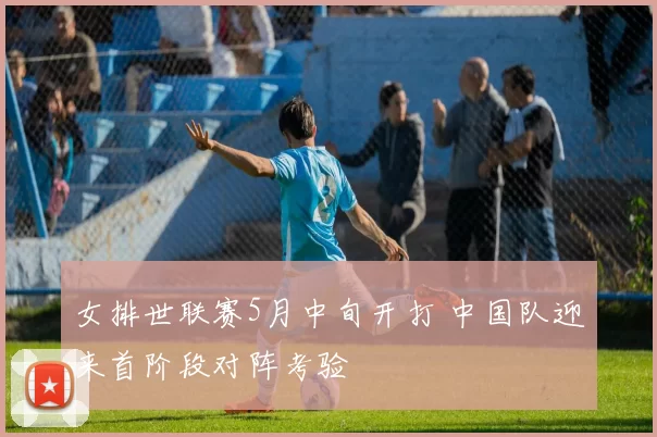 女排世联赛5月中旬开打 中国队迎来首阶段对阵考验