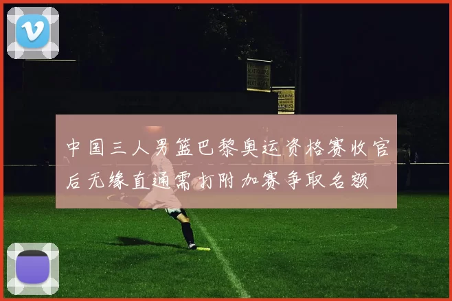 中国三人男篮巴黎奥运资格赛收官后无缘直通需打附加赛争取名额