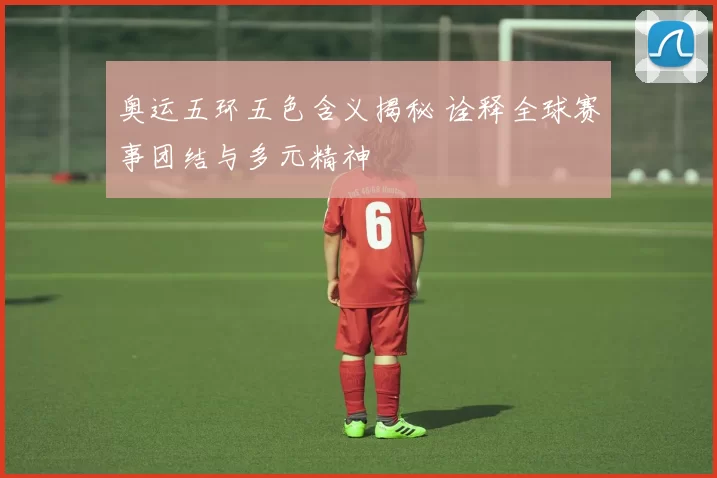 奥运五环五色含义揭秘 诠释全球赛事团结与多元精神