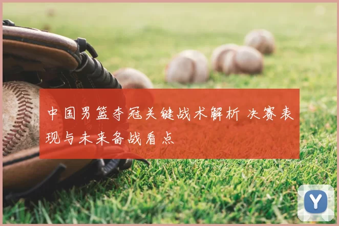 中国男篮夺冠关键战术解析 决赛表现与未来备战看点