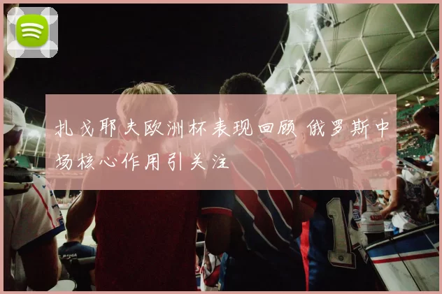 扎戈耶夫欧洲杯表现回顾 俄罗斯中场核心作用引关注