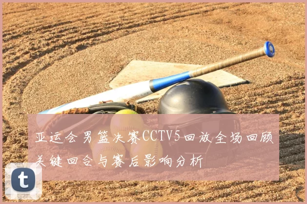 亚运会男篮决赛CCTV5回放全场回顾关键回合与赛后影响分析