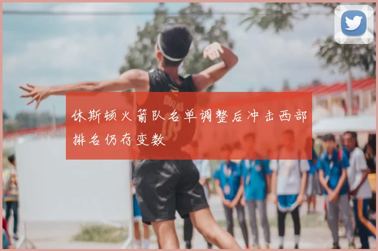 休斯顿火箭队名单调整后冲击西部排名仍存变数