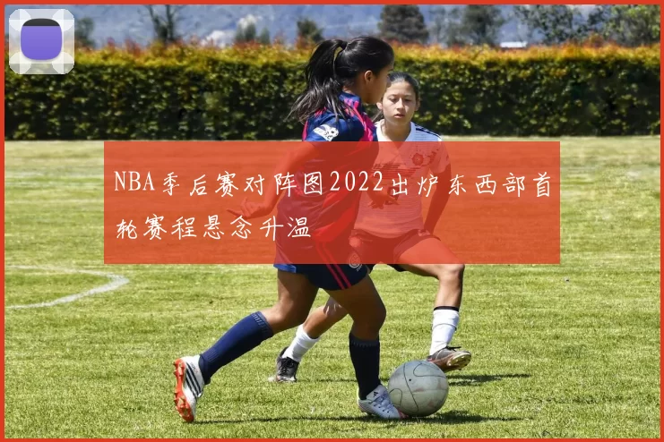NBA季后赛对阵图2022出炉东西部首轮赛程悬念升温