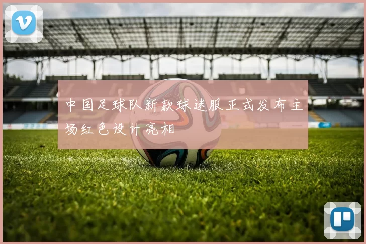 中国足球队新款球迷服正式发布主场红色设计亮相