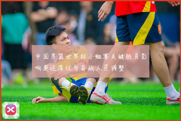 中国男篮世界杯小组赛关键胜负影响奥运席位与备战人员调整
