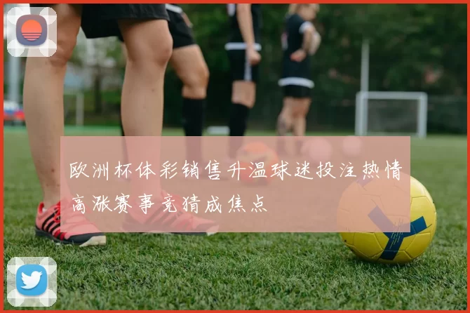 欧洲杯体彩销售升温球迷投注热情高涨赛事竞猜成焦点