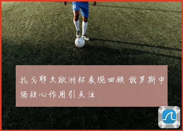 扎戈耶夫欧洲杯表现回顾 俄罗斯中场核心作用引关注