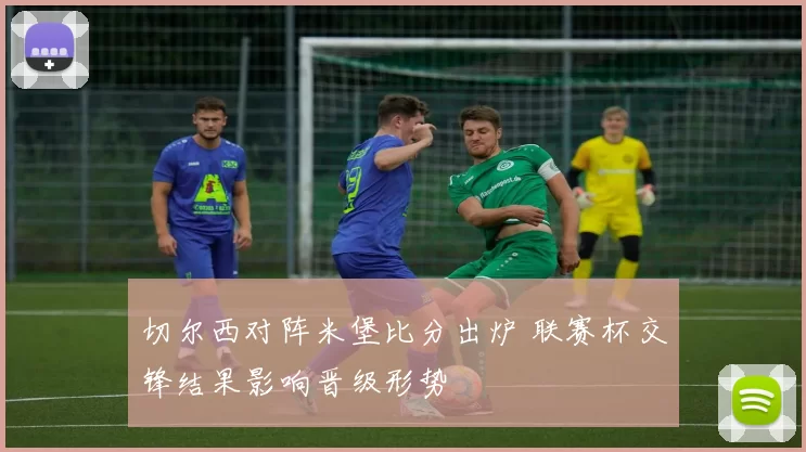 切尔西对阵米堡比分出炉 联赛杯交锋结果影响晋级形势