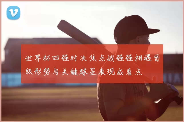 世界杯四强对决焦点战强强相遇晋级形势与关键球星表现成看点