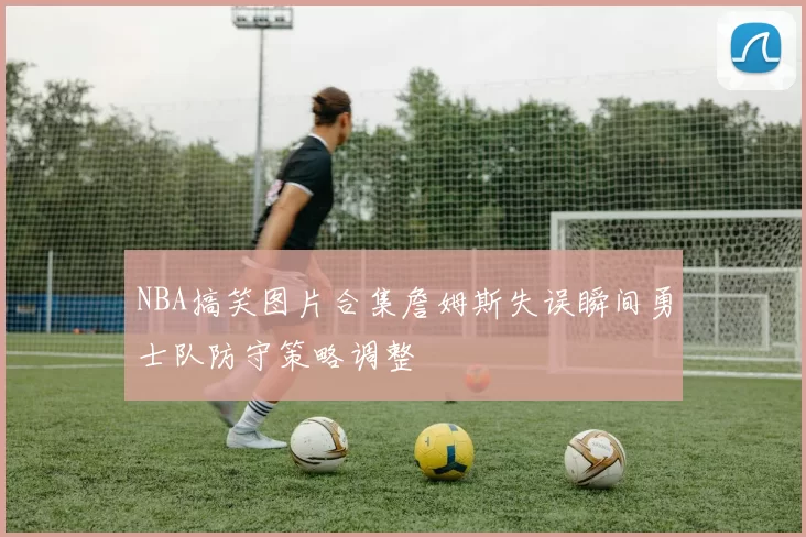 NBA搞笑图片合集詹姆斯失误瞬间勇士队防守策略调整