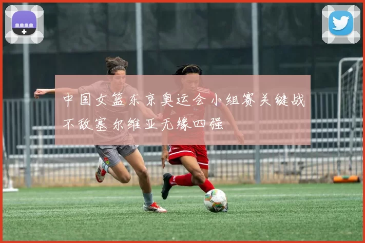中国女篮东京奥运会小组赛关键战不敌塞尔维亚无缘四强