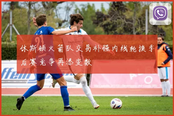 休斯顿火箭队交易补强内线轮换季后赛竞争再添变数