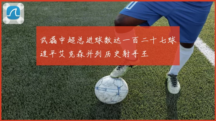 武磊中超总进球数达一百二十七球追平艾克森并列历史射手王