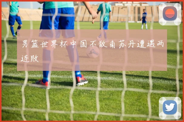男篮世界杯中国不敌南苏丹遭遇两连败