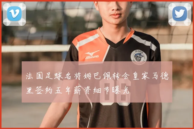 法国足球名将姆巴佩转会皇家马德里签约五年薪资细节曝光