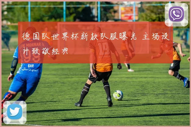 德国队世界杯新款队服曝光 主场设计致敬经典