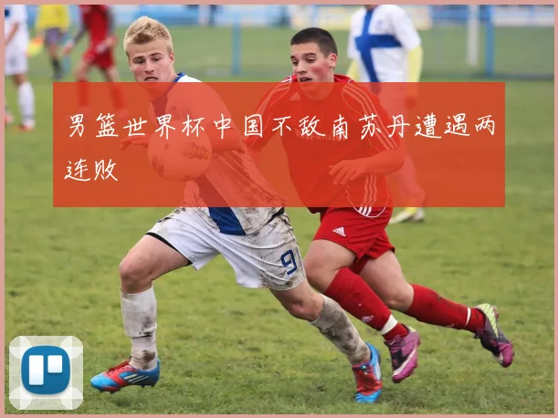 男篮世界杯中国不敌南苏丹遭遇两连败
