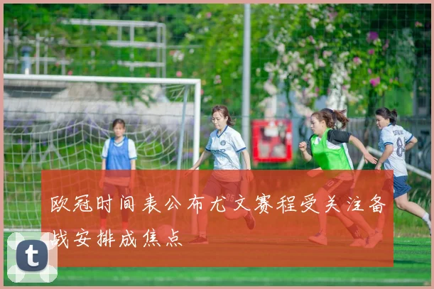 欧冠时间表公布尤文赛程受关注备战安排成焦点