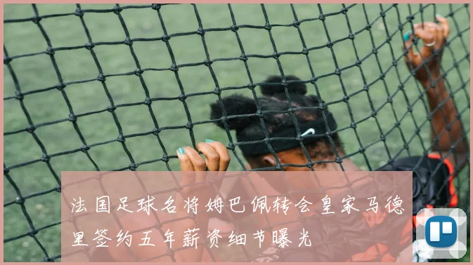 法国足球名将姆巴佩转会皇家马德里签约五年薪资细节曝光
